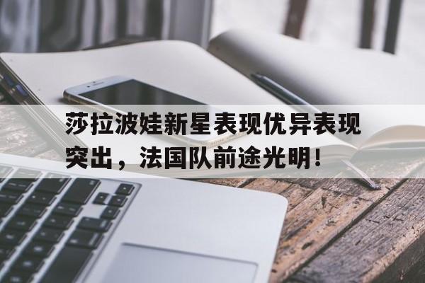 开云-莎拉波娃新星表现优异表现突出，法国队前途光明！的简单介绍-开云